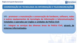COORDENAÇÃO DE TECNOLOGIA DA INFORMAÇÃO E TELECOMUNICAÇÕES
VIII - promover a manutenção e conservação de hardware, software, redes
e outros equipamentos de tecnologia da informação e telecomunicações
instaladas e operadas por órgãos e unidades da Polícia Civil;
IX - integrar os serviços das diversas áreas da Polícia Civil, através de
sistemas informatizados.
 