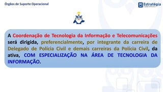 A Coordenação de Tecnologia da Informação e Telecomunicações
será dirigida, preferencialmente, por integrante da carreira de
Delegado de Polícia Civil e demais carreiras da Polícia Civil, da
ativa, COM ESPECIALIZAÇÃO NA ÁREA DE TECNOLOGIA DA
INFORMAÇÃO.
 