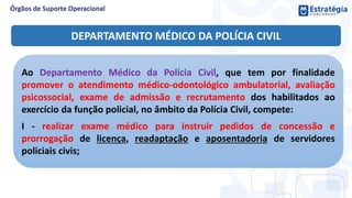 DEPARTAMENTO MÉDICO DA POLÍCIA CIVIL
Ao Departamento Médico da Polícia Civil, que tem por finalidade
promover o atendimento médico-odontológico ambulatorial, avaliação
psicossocial, exame de admissão e recrutamento dos habilitados ao
exercício da função policial, no âmbito da Polícia Civil, compete:
I - realizar exame médico para instruir pedidos de concessão e
prorrogação de licença, readaptação e aposentadoria de servidores
policiais civis;
 