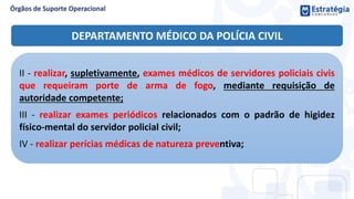 DEPARTAMENTO MÉDICO DA POLÍCIA CIVIL
II - realizar, supletivamente, exames médicos de servidores policiais civis
que requeiram porte de arma de fogo, mediante requisição de
autoridade competente;
III - realizar exames periódicos relacionados com o padrão de higidez
físico-mental do servidor policial civil;
IV - realizar perícias médicas de natureza preventiva;
 