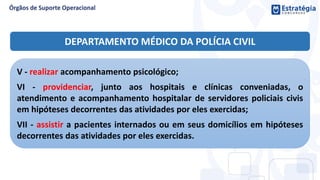 DEPARTAMENTO MÉDICO DA POLÍCIA CIVIL
V - realizar acompanhamento psicológico;
VI - providenciar, junto aos hospitais e clínicas conveniadas, o
atendimento e acompanhamento hospitalar de servidores policiais civis
em hipóteses decorrentes das atividades por eles exercidas;
VII - assistir a pacientes internados ou em seus domicílios em hipóteses
decorrentes das atividades por eles exercidas.
 