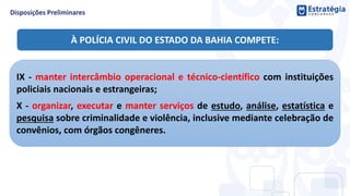 IX - manter intercâmbio operacional e técnico-científico com instituições
policiais nacionais e estrangeiras;
X - organizar, executar e manter serviços de estudo, análise, estatística e
pesquisa sobre criminalidade e violência, inclusive mediante celebração de
convênios, com órgãos congêneres.
À POLÍCIA CIVIL DO ESTADO DA BAHIA COMPETE:
 