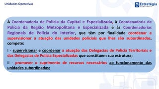 À Coordenadoria de Polícia da Capital e Especializada, à Coordenadoria de
Polícia da Região Metropolitana e Especializada e às Coordenadorias
Regionais de Polícia do Interior, que têm por finalidade coordenar e
supervisionar a atuação das unidades policiais que lhes são subordinadas,
compete:
I - supervisionar e coordenar a atuação das Delegacias de Polícia Territoriais e
das Delegacias de Polícia Especializadas que constituem sua estrutura;
II - promover o suprimento de recursos necessários ao funcionamento das
unidades subordinadas;
 