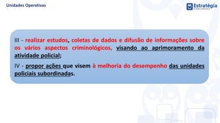 III - realizar estudos, coletas de dados e difusão de informações sobre
os vários aspectos criminológicos, visando ao aprimoramento da
atividade policial;
IV - propor ações que visem à melhoria do desempenho das unidades
policiais subordinadas.
 