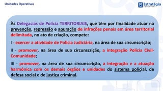 Às Delegacias de Polícia TERRITORIAIS, que têm por finalidade atuar na
prevenção, repressão e apuração de infrações penais em área territorial
delimitada, no ato de criação, compete:
I - exercer a atividade de Policia Judiciária, na área de sua circunscrição;
II - promover, na área de sua circunscrição, a integração Polícia Civil-
Comunidade;
III - promover, na área de sua circunscrição, a integração e a atuação
harmônica com os demais órgãos e unidades do sistema policial, de
defesa social e de justiça criminal.
 