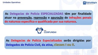 As Delegacias de Polícia ESPECIALIZADAS têm por finalidade
atuar na prevenção, repressão e apuração de infrações penais
de natureza específica e qualificada por sua natureza.
As Delegacias de Polícia Especializadas serão dirigidas por
Delegados de Polícia Civil, da ativa, classes I ou II.
 
