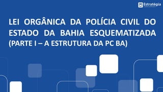 LEI ORGÂNICA DA POLÍCIA CIVIL DO
ESTADO DA BAHIA ESQUEMATIZADA
(PARTE I – A ESTRUTURA DA PC BA)
 