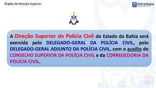 A Direção Superior da Polícia Civil do Estado da Bahia será
exercida pelo DELEGADO-GERAL DA POLÍCIA CIVIL, pelo
DELEGADO-GERAL ADJUNTO DA POLÍCIA CIVIL, com o auxílio do
CONSELHO SUPERIOR DA POLÍCIA CIVIL e da CORREGEDORIA DA
POLÍCIA CIVIL.
 