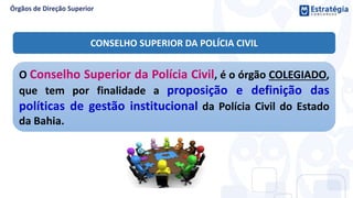 O Conselho Superior da Polícia Civil, é o órgão COLEGIADO,
que tem por finalidade a proposição e definição das
políticas de gestão institucional da Polícia Civil do Estado
da Bahia.
CONSELHO SUPERIOR DA POLÍCIA CIVIL
 