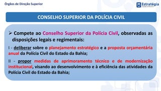  Compete ao Conselho Superior da Polícia Civil, observadas as
disposições legais e regimentais:
I - deliberar sobre o planejamento estratégico e a proposta orçamentária
anual da Polícia Civil do Estado da Bahia;
II - propor medidas de aprimoramento técnico e de modernização
institucional, visando ao desenvolvimento e à eficiência das atividades da
Polícia Civil do Estado da Bahia;
CONSELHO SUPERIOR DA POLÍCIA CIVIL
 