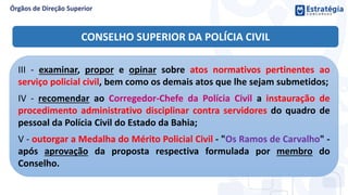 III - examinar, propor e opinar sobre atos normativos pertinentes ao
serviço policial civil, bem como os demais atos que lhe sejam submetidos;
IV - recomendar ao Corregedor-Chefe da Polícia Civil a instauração de
procedimento administrativo disciplinar contra servidores do quadro de
pessoal da Polícia Civil do Estado da Bahia;
V - outorgar a Medalha do Mérito Policial Civil - "Os Ramos de Carvalho" -
após aprovação da proposta respectiva formulada por membro do
Conselho.
CONSELHO SUPERIOR DA POLÍCIA CIVIL
 