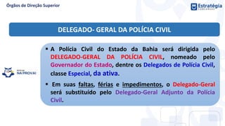  A Polícia Civil do Estado da Bahia será dirigida pelo
DELEGADO-GERAL DA POLÍCIA CIVIL, nomeado pelo
Governador do Estado, dentre os Delegados de Polícia Civil,
classe Especial, da ativa.
 Em suas faltas, férias e impedimentos, o Delegado-Geral
será substituído pelo Delegado-Geral Adjunto da Polícia
Civil.
DELEGADO- GERAL DA POLÍCIA CIVIL
 