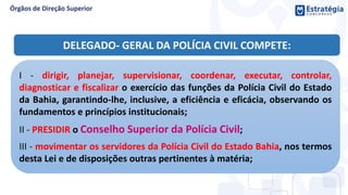 I - dirigir, planejar, supervisionar, coordenar, executar, controlar,
diagnosticar e fiscalizar o exercício das funções da Polícia Civil do Estado
da Bahia, garantindo-lhe, inclusive, a eficiência e eficácia, observando os
fundamentos e princípios institucionais;
II - PRESIDIR o Conselho Superior da Polícia Civil;
III - movimentar os servidores da Polícia Civil do Estado Bahia, nos termos
desta Lei e de disposições outras pertinentes à matéria;
DELEGADO- GERAL DA POLÍCIA CIVIL COMPETE:
 
