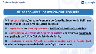 VIII - propor alterações ad referendum do Conselho Superior da Polícia no
Regimento da Polícia Civil do Estado da Bahia;
IX - representar ou fazer representar a Polícia Civil do Estado da Bahia;
X - assessorar o Secretário da Segurança Pública em assuntos da área de
competência da Polícia Civil do Estado da Bahia;
XI - elaborar o plano ANUAL de ação e metas para a Polícia Civil,
obedecendo o prazo estabelecido pelo órgão competente;
DELEGADO- GERAL DA POLÍCIA CIVIL COMPETE:
 