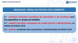 XII - constituir comissões consultivas de especialistas e de servidores para
fins específicos ou grupos de trabalho;
XIII - expedir instruções normativas de caráter técnico e administrativo, no
âmbito da Polícia Civil;
XIV - praticar os demais atos necessários à administração da Polícia Civil.
DELEGADO- GERAL DA POLÍCIA CIVIL COMPETE:
 