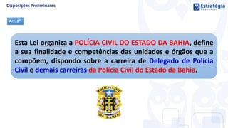 Esta Lei organiza a POLÍCIA CIVIL DO ESTADO DA BAHIA, define
a sua finalidade e competências das unidades e órgãos que a
compõem, dispondo sobre a carreira de Delegado de Polícia
Civil e demais carreiras da Polícia Civil do Estado da Bahia.
Art. 1°
 