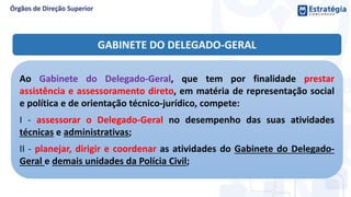 Ao Gabinete do Delegado-Geral, que tem por finalidade prestar
assistência e assessoramento direto, em matéria de representação social
e política e de orientação técnico-jurídico, compete:
I - assessorar o Delegado-Geral no desempenho das suas atividades
técnicas e administrativas;
II - planejar, dirigir e coordenar as atividades do Gabinete do Delegado-
Geral e demais unidades da Polícia Civil;
GABINETE DO DELEGADO-GERAL
 