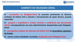 III - encaminhar ao Delegado-Geral os assuntos pertinentes às diversas
unidades da Polícia Civil e articular o fornecimento de apoio técnico, quando
requerido;
IV - preparar o expediente e manter controle e conferência dos documentos
oficiais correspondentes aos atos administrativos despachados pelo Delegado-
Geral;
V - acompanhar projetos de interesse da Polícia Civil na Assembleia Legislativa
do Estado;
VI - exercer outras atividades correlatas, designadas pelo Delegado-Geral.
GABINETE DO DELEGADO-GERAL
 