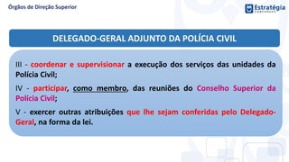 III - coordenar e supervisionar a execução dos serviços das unidades da
Polícia Civil;
IV - participar, como membro, das reuniões do Conselho Superior da
Polícia Civil;
V - exercer outras atribuições que lhe sejam conferidas pelo Delegado-
Geral, na forma da lei.
DELEGADO-GERAL ADJUNTO DA POLÍCIA CIVIL
 