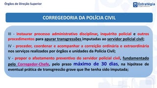 III - instaurar processo administrativo disciplinar, inquérito policial e outros
procedimentos para apurar transgressões imputadas ao servidor policial civil;
IV - proceder, coordenar e acompanhar a correição ordinária e extraordinária
nos serviços realizados por órgãos e unidades da Polícia Civil;
V - propor o afastamento preventivo do servidor policial civil, fundamentado
pelo Corregedor-Chefe, pelo prazo máximo de 30 dias, na hipótese de
eventual prática de transgressão grave que lhe tenha sido imputada;
CORREGEDORIA DA POLÍCIA CIVIL
 