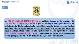 A POLÍCIA CIVIL DO ESTADO DA BAHIA, unidade integrante da estrutura da
Secretaria da Segurança Pública, passa a ser Órgão em Regime Especial de
Administração Direta, subordinada à referida Secretaria, tendo sua organização,
estrutura, competências, normas de funcionamento e atividades funcionais de
seus membros estabelecidas em ato regulamentar próprio, aprovado mediante
decreto do Governador do Estado e sua supervisão e controle far-se-ão pelas
disposições previstas no art. 4º, da Lei nº. 2.321, de 11 de abril de 1966.
Art. 2°
 