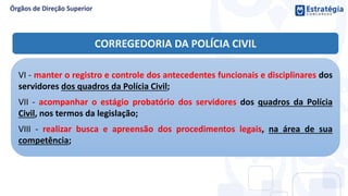 VI - manter o registro e controle dos antecedentes funcionais e disciplinares dos
servidores dos quadros da Polícia Civil;
VII - acompanhar o estágio probatório dos servidores dos quadros da Polícia
Civil, nos termos da legislação;
VIII - realizar busca e apreensão dos procedimentos legais, na área de sua
competência;
CORREGEDORIA DA POLÍCIA CIVIL
 