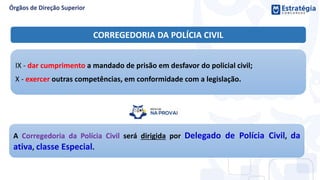 IX - dar cumprimento a mandado de prisão em desfavor do policial civil;
X - exercer outras competências, em conformidade com a legislação.
CORREGEDORIA DA POLÍCIA CIVIL
A Corregedoria da Polícia Civil será dirigida por Delegado de Polícia Civil, da
ativa, classe Especial.
 