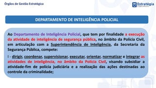 Ao Departamento de Inteligência Policial, que tem por finalidade a execução
da atividade de inteligência de segurança pública, no âmbito da Polícia Civil,
em articulação com a Superintendência de Inteligência, da Secretaria da
Segurança Pública, compete:
I - dirigir, coordenar, supervisionar, executar, orientar, normatizar e integrar as
atividades de inteligência, no âmbito da Polícia Civil, visando subsidiar a
atividade-fim de polícia judiciária e a realização das ações destinadas ao
controle da criminalidade;
DEPARTAMENTO DE INTELIGÊNCIA POLICIAL
 