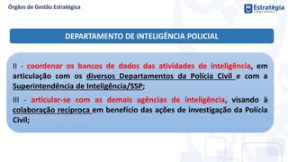 II - coordenar os bancos de dados das atividades de inteligência, em
articulação com os diversos Departamentos da Polícia Civil e com a
Superintendência de Inteligência/SSP;
III - articular-se com as demais agências de inteligência, visando à
colaboração recíproca em benefício das ações de investigação da Polícia
Civil;
DEPARTAMENTO DE INTELIGÊNCIA POLICIAL
 