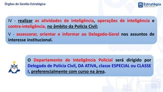 O Departamento de Inteligência Policial será dirigido por
Delegado de Polícia Civil, DA ATIVA, classe ESPECIAL ou CLASSE
I, preferencialmente com curso na área.
IV - realizar as atividades de inteligência, operações de inteligência e
contra-inteligência, no âmbito da Polícia Civil;
V - assessorar, orientar e informar ao Delegado-Geral nos assuntos de
interesse institucional.
 