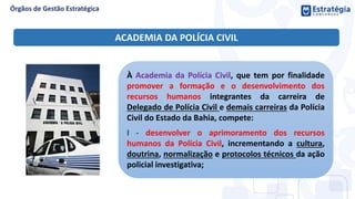 À Academia da Polícia Civil, que tem por finalidade
promover a formação e o desenvolvimento dos
recursos humanos integrantes da carreira de
Delegado de Polícia Civil e demais carreiras da Polícia
Civil do Estado da Bahia, compete:
I - desenvolver o aprimoramento dos recursos
humanos da Polícia Civil, incrementando a cultura,
doutrina, normalização e protocolos técnicos da ação
policial investigativa;
ACADEMIA DA POLÍCIA CIVIL
 