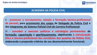 II - promover o recrutamento, seleção e formação técnico-profissional
de pessoal, para provimento dos cargos de Delegado de Polícia Civil e
dos integrantes do Sistema Policial Civil de Carreira Profissional;
III - conceber e executar políticas e estratégias permanentes de
formação, capacitação e aperfeiçoamento, objetivando à estruturação
ética e técnico-profissional dos servidores dos quadros da Polícia Civil,
elaborando e propondo critérios de seu desenvolvimento funcional;
ACADEMIA DA POLÍCIA CIVIL
 