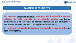 IV - executar, permanentemente, a pesquisa técnico-científica sobre os
métodos do ciclo completo da investigação policial, objetivando
fundamentar a edição oficial de normas operacionais que otimizem os
respectivos serviços, segundo concepção multidisciplinar;
V - promover a unidade de doutrina e a unidade técnico-científica da
ação investigativa;
ACADEMIA DA POLÍCIA CIVIL
 