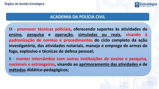 IX - promover técnicas policiais, oferecendo suportes às atividades de
ensino, pesquisa e operação, simuladas ou reais, visando à
padronização de normas e procedimentos do ciclo completo da ação
investigatória, das atividades notariais, manejo e emprego de armas de
fogo, explosivo e técnicas de defesa pessoal;
X - manter intercâmbio com outras instituições de ensino e pesquisa,
nacionais e estrangeiras, visando ao aprimoramento das atividades e de
métodos didático-pedagógicos;
ACADEMIA DA POLÍCIA CIVIL
 