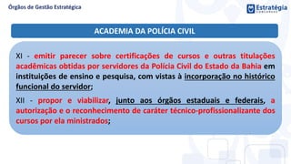 XI - emitir parecer sobre certificações de cursos e outras titulações
acadêmicas obtidas por servidores da Polícia Civil do Estado da Bahia em
instituições de ensino e pesquisa, com vistas à incorporação no histórico
funcional do servidor;
XII - propor e viabilizar, junto aos órgãos estaduais e federais, a
autorização e o reconhecimento de caráter técnico-profissionalizante dos
cursos por ela ministrados;
ACADEMIA DA POLÍCIA CIVIL
 