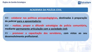 XIII - colaborar nas políticas psicopedagógicas, destinadas à preparação
do policial para a aposentadoria;
XIV - realizar, propor e difundir estratégias de polícia comunitária,
mediante permanente articulação com a sociedade civil;
XV - promover a capacitação dos servidores, com vistas ao seu
desenvolvimento profissional.
ACADEMIA DA POLÍCIA CIVIL
 
