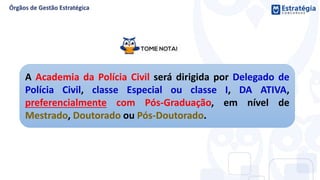 A Academia da Polícia Civil será dirigida por Delegado de
Polícia Civil, classe Especial ou classe I, DA ATIVA,
preferencialmente com Pós-Graduação, em nível de
Mestrado, Doutorado ou Pós-Doutorado.
 
