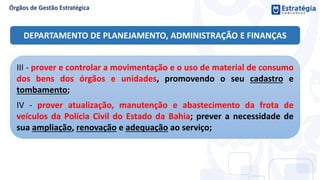 III - prover e controlar a movimentação e o uso de material de consumo
dos bens dos órgãos e unidades, promovendo o seu cadastro e
tombamento;
IV - prover atualização, manutenção e abastecimento da frota de
veículos da Polícia Civil do Estado da Bahia; prever a necessidade de
sua ampliação, renovação e adequação ao serviço;
DEPARTAMENTO DE PLANEJAMENTO, ADMINISTRAÇÃO E FINANÇAS
 
