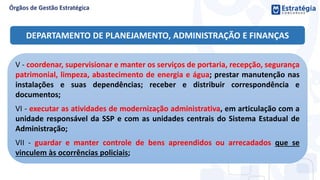 V - coordenar, supervisionar e manter os serviços de portaria, recepção, segurança
patrimonial, limpeza, abastecimento de energia e água; prestar manutenção nas
instalações e suas dependências; receber e distribuir correspondência e
documentos;
VI - executar as atividades de modernização administrativa, em articulação com a
unidade responsável da SSP e com as unidades centrais do Sistema Estadual de
Administração;
VII - guardar e manter controle de bens apreendidos ou arrecadados que se
vinculem às ocorrências policiais;
DEPARTAMENTO DE PLANEJAMENTO, ADMINISTRAÇÃO E FINANÇAS
 