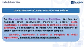 DEPARTAMENTO DE CRIMES CONTRA O PATRIMÔNIO
Ao Departamento de Crimes Contra o Patrimônio, que tem por
finalidade dirigir, supervisionar, monitorar e orientar ações,
investigações e operações especializadas de combate a crimes contra o
patrimônio, de competência da Polícia Civil, em todo território do
Estado, conforme definições da direção superior, compete:
I - coordenar, supervisionar e orientar as Delegacias de Polícia
Especializadas, mantendo a unidade de procedimentos;
 