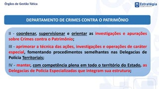 II - coordenar, supervisionar e orientar as investigações e apurações
sobre Crimes contra o Patrimônio;
III - aprimorar a técnica das ações, investigações e operações de caráter
especial, fomentando procedimentos semelhantes nas Delegacias de
Polícia Territoriais;
IV - manter, com competência plena em todo o território do Estado, as
Delegacias de Polícia Especializadas que integram sua estrutura;
DEPARTAMENTO DE CRIMES CONTRA O PATRIMÔNIO
 