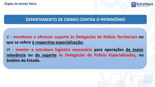 V - monitorar e oferecer suporte às Delegacias de Polícia Territoriais no
que se refere à respectiva especialização;
VI - manter a estrutura logística necessária para operações de maior
relevância ou de suporte às Delegacias de Polícia Especializadas, no
âmbito do Estado.
DEPARTAMENTO DE CRIMES CONTRA O PATRIMÔNIO
 