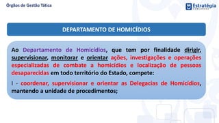 DEPARTAMENTO DE HOMICÍDIOS
Ao Departamento de Homicídios, que tem por finalidade dirigir,
supervisionar, monitorar e orientar ações, investigações e operações
especializadas de combate a homicídios e localização de pessoas
desaparecidas em todo território do Estado, compete:
I - coordenar, supervisionar e orientar as Delegacias de Homicídios,
mantendo a unidade de procedimentos;
 
