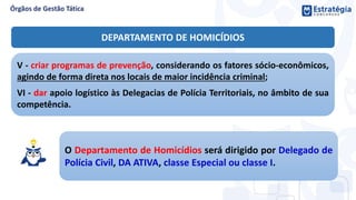 V - criar programas de prevenção, considerando os fatores sócio-econômicos,
agindo de forma direta nos locais de maior incidência criminal;
VI - dar apoio logístico às Delegacias de Polícia Territoriais, no âmbito de sua
competência.
O Departamento de Homicídios será dirigido por Delegado de
Polícia Civil, DA ATIVA, classe Especial ou classe I.
DEPARTAMENTO DE HOMICÍDIOS
 
