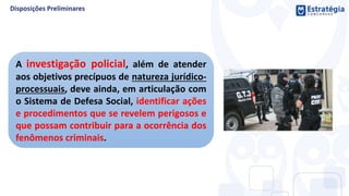 A investigação policial, além de atender
aos objetivos precípuos de natureza jurídico-
processuais, deve ainda, em articulação com
o Sistema de Defesa Social, identificar ações
e procedimentos que se revelem perigosos e
que possam contribuir para a ocorrência dos
fenômenos criminais.
 