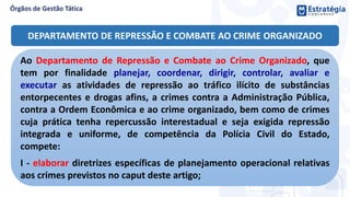 DEPARTAMENTO DE REPRESSÃO E COMBATE AO CRIME ORGANIZADO
Ao Departamento de Repressão e Combate ao Crime Organizado, que
tem por finalidade planejar, coordenar, dirigir, controlar, avaliar e
executar as atividades de repressão ao tráfico ilícito de substâncias
entorpecentes e drogas afins, a crimes contra a Administração Pública,
contra a Ordem Econômica e ao crime organizado, bem como de crimes
cuja prática tenha repercussão interestadual e seja exigida repressão
integrada e uniforme, de competência da Polícia Civil do Estado,
compete:
I - elaborar diretrizes específicas de planejamento operacional relativas
aos crimes previstos no caput deste artigo;
 