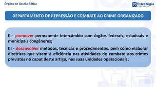 II - promover permanente intercâmbio com órgãos federais, estaduais e
municipais congêneres;
III - desenvolver métodos, técnicas e procedimentos, bem como elaborar
diretrizes que visem à eficiência nas atividades de combate aos crimes
previstos no caput deste artigo, nas suas unidades operacionais;
DEPARTAMENTO DE REPRESSÃO E COMBATE AO CRIME ORGANIZADO
 