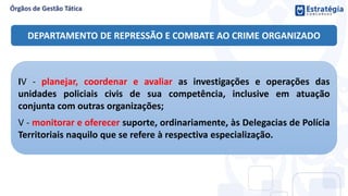IV - planejar, coordenar e avaliar as investigações e operações das
unidades policiais civis de sua competência, inclusive em atuação
conjunta com outras organizações;
V - monitorar e oferecer suporte, ordinariamente, às Delegacias de Polícia
Territoriais naquilo que se refere à respectiva especialização.
DEPARTAMENTO DE REPRESSÃO E COMBATE AO CRIME ORGANIZADO
 