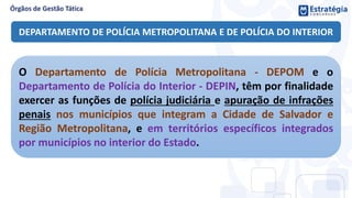 DEPARTAMENTO DE POLÍCIA METROPOLITANA E DE POLÍCIA DO INTERIOR
O Departamento de Polícia Metropolitana - DEPOM e o
Departamento de Polícia do Interior - DEPIN, têm por finalidade
exercer as funções de polícia judiciária e apuração de infrações
penais nos municípios que integram a Cidade de Salvador e
Região Metropolitana, e em territórios específicos integrados
por municípios no interior do Estado.
 