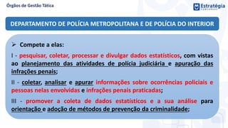 DEPARTAMENTO DE POLÍCIA METROPOLITANA E DE POLÍCIA DO INTERIOR
 Compete a elas:
I - pesquisar, coletar, processar e divulgar dados estatísticos, com vistas
ao planejamento das atividades de polícia judiciária e apuração das
infrações penais;
II - coletar, analisar e apurar informações sobre ocorrências policiais e
pessoas nelas envolvidas e infrações penais praticadas;
III - promover a coleta de dados estatísticos e a sua análise para
orientação e adoção de métodos de prevenção da criminalidade;
 